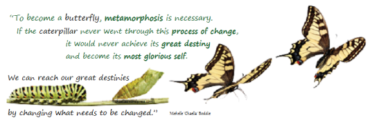 “To become a butterfly, metamorphosis is necessary.  If the caterpillar never went through this process of change, it would never achieve its great destiny and become its most glorious self. We, can reach our great destinies by changing what needs to be changed.”, by Michelle 'Chaella' Boddie